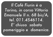 Il Cafè Fiurin è a Torino, in corso Vittorio Emanuele II n. 68 bis/A,
tel. 011.4546114.
E’ chiuso  sabato pomeriggio e  domenica.